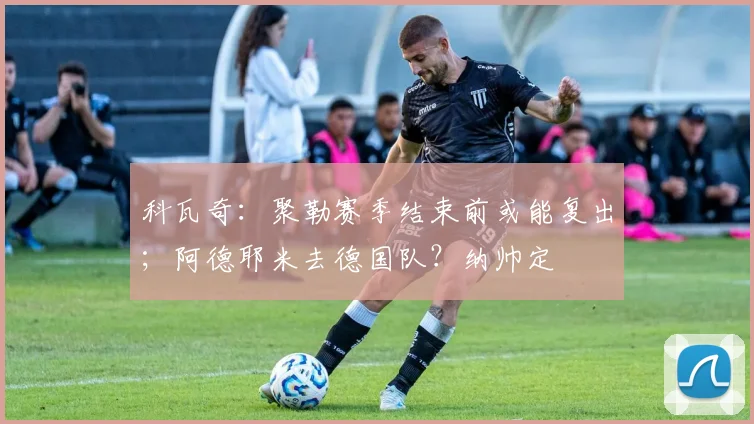 科瓦奇：聚勒赛季结束前或能复出；阿德耶米去德国队？纳帅定
