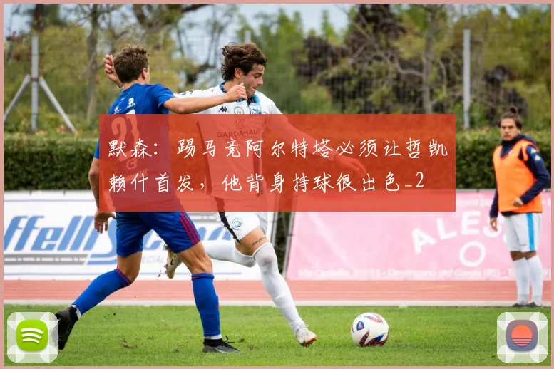 默森：踢马竞阿尔特塔必须让哲凯赖什首发，他背身持球很出色_2