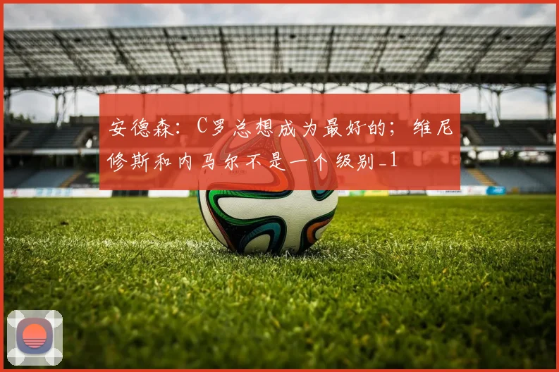 安德森：C罗总想成为最好的；维尼修斯和内马尔不是一个级别_1